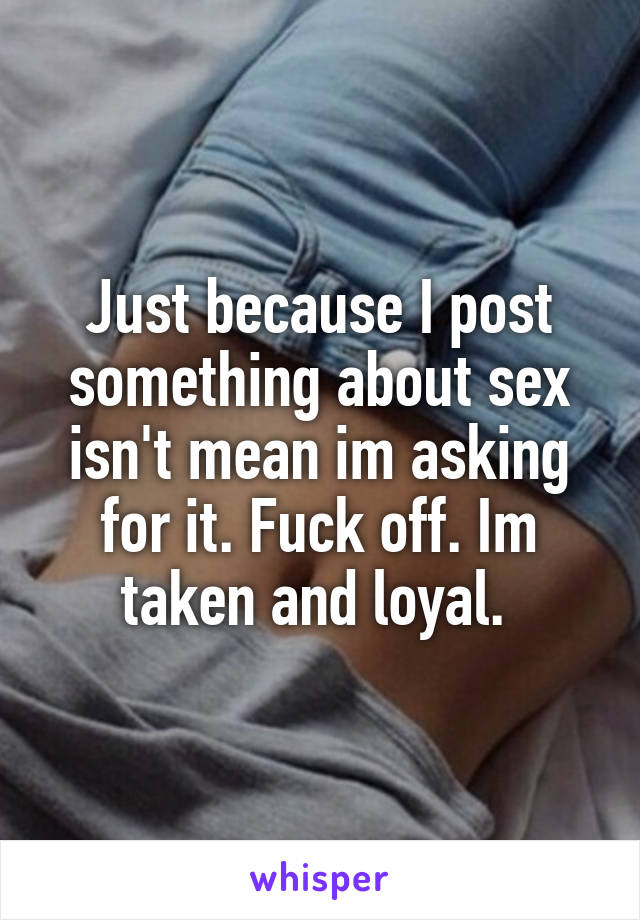 Just because I post something about sex isn't mean im asking for it. Fuck off. Im taken and loyal. 