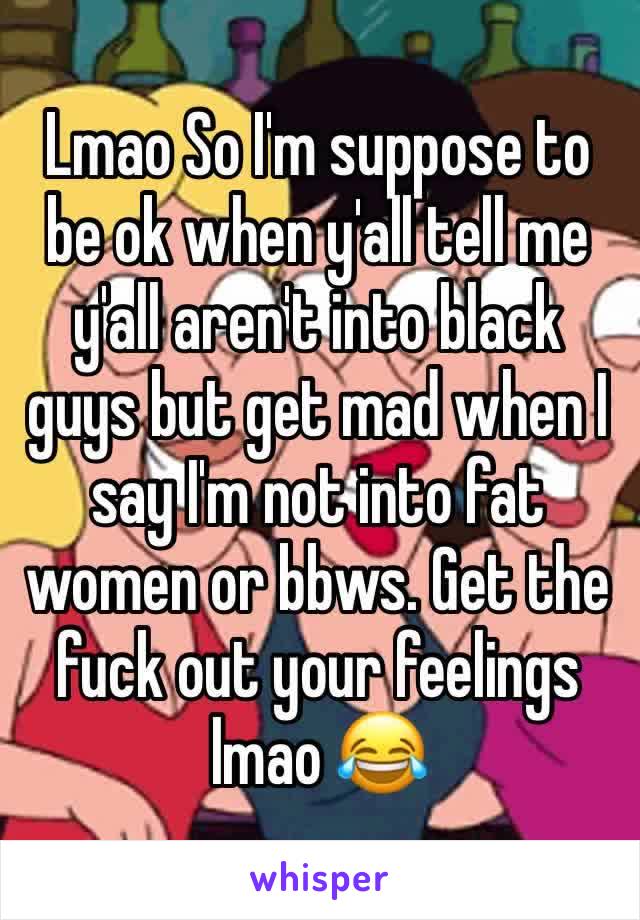 Lmao So I'm suppose to be ok when y'all tell me y'all aren't into black guys but get mad when I say I'm not into fat women or bbws. Get the fuck out your feelings lmao 😂