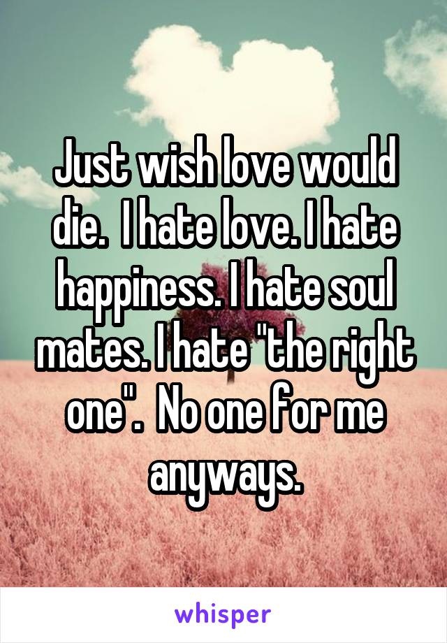 Just wish love would die.  I hate love. I hate happiness. I hate soul mates. I hate "the right one".  No one for me anyways.