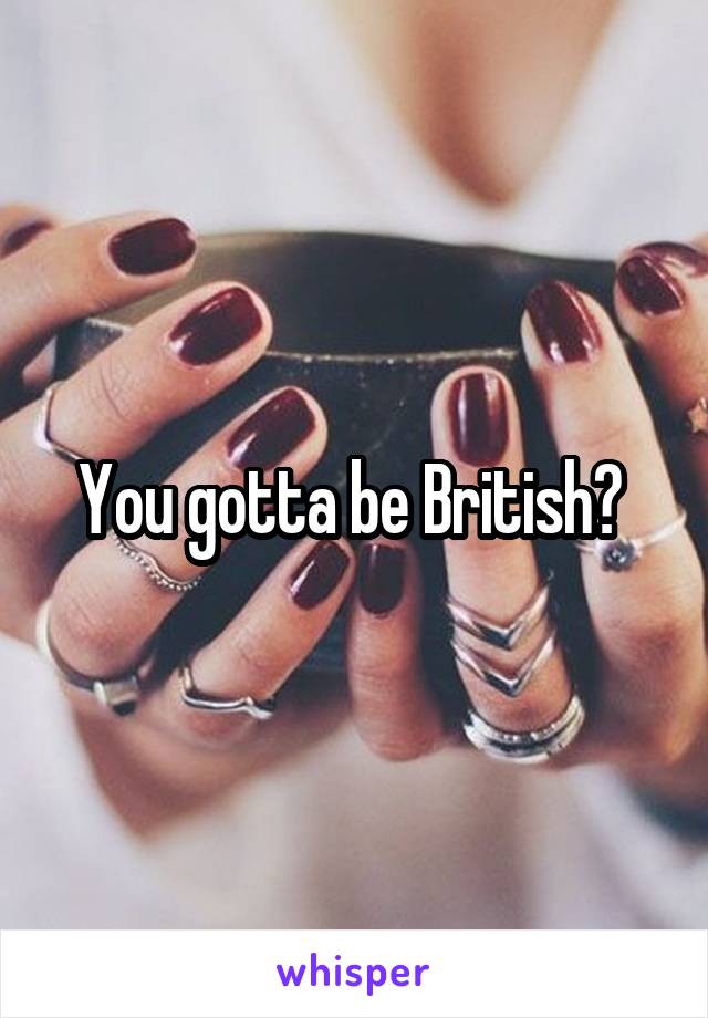 You gotta be British? 
