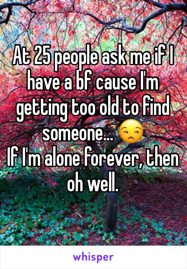At 25 people ask me if I have a bf cause I'm getting too old to find someone... 😒
If I'm alone forever, then oh well. 
