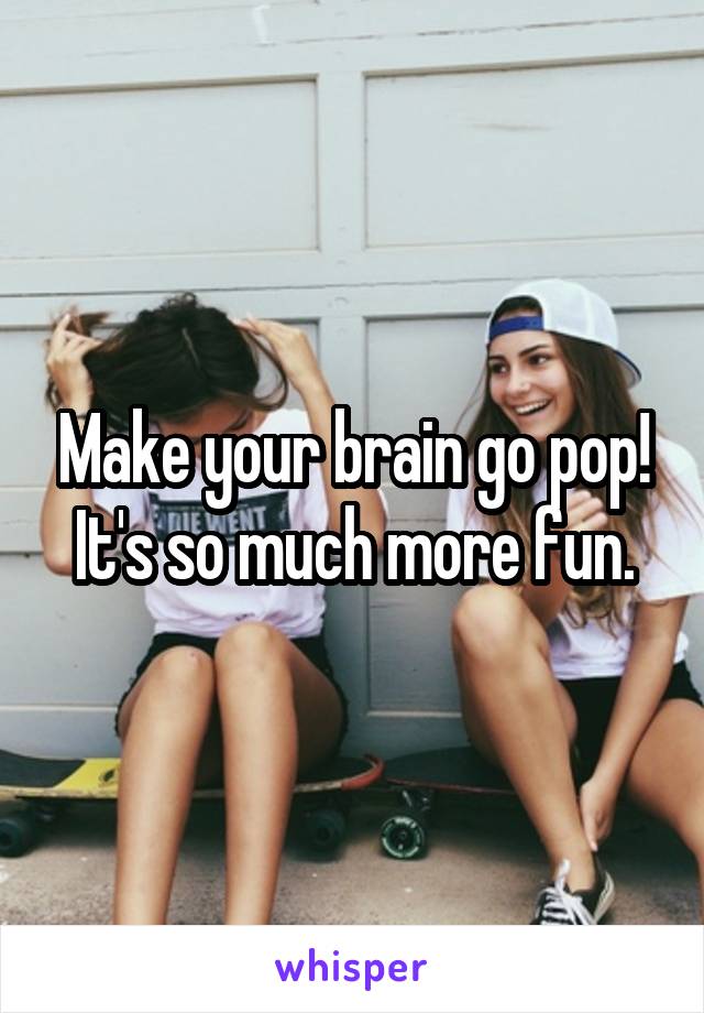 Make your brain go pop! It's so much more fun.