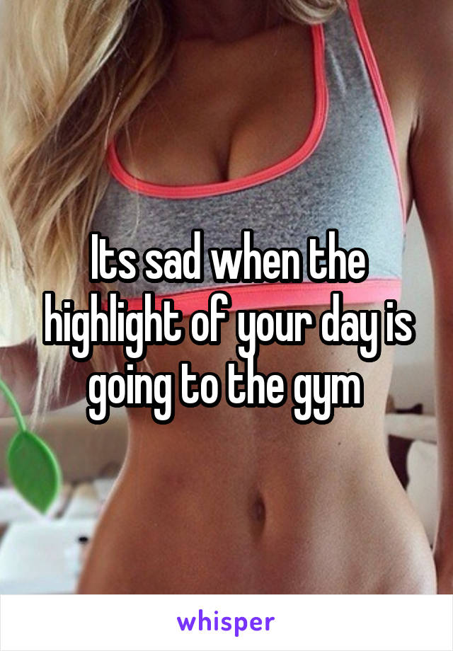 Its sad when the highlight of your day is going to the gym 