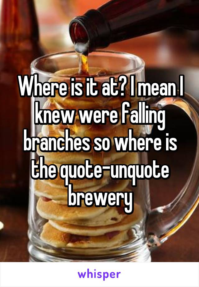 Where is it at? I mean I knew were falling branches so where is the quote-unquote brewery