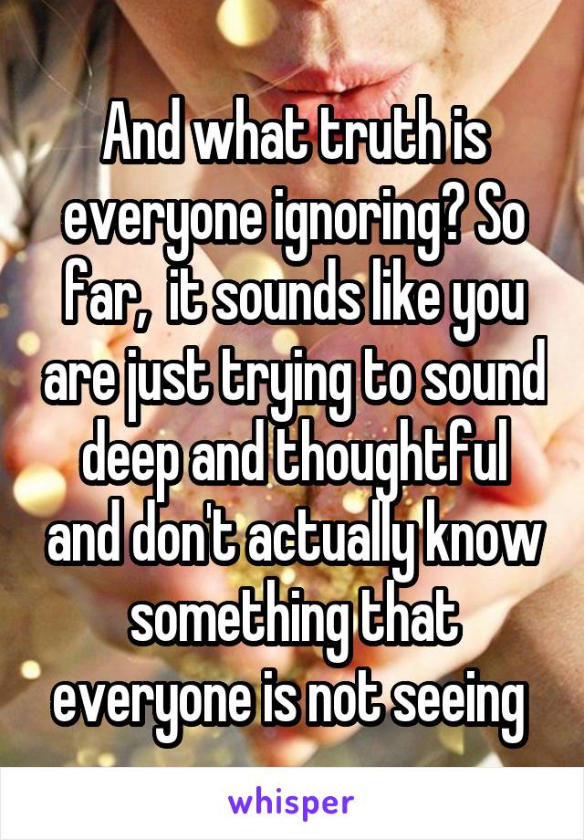  And what truth is everyone ignoring? So far,  it sounds like you are just trying to sound deep and thoughtful and don't actually know something that everyone is not seeing 