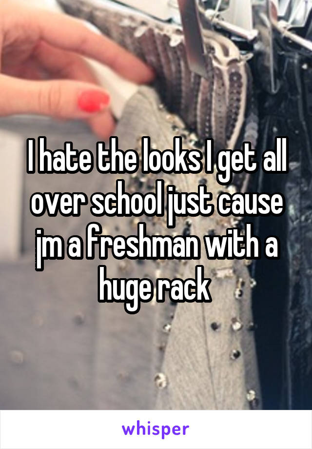 I hate the looks I get all over school just cause jm a freshman with a huge rack 