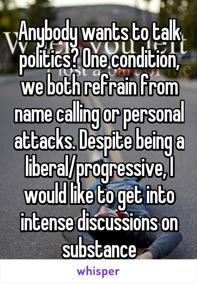 Anybody wants to talk politics? One condition, we both refrain from name calling or personal attacks. Despite being a liberal/progressive, I would like to get into intense discussions on substance