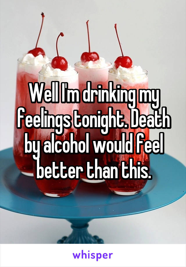 Well I'm drinking my feelings tonight. Death by alcohol would feel better than this.