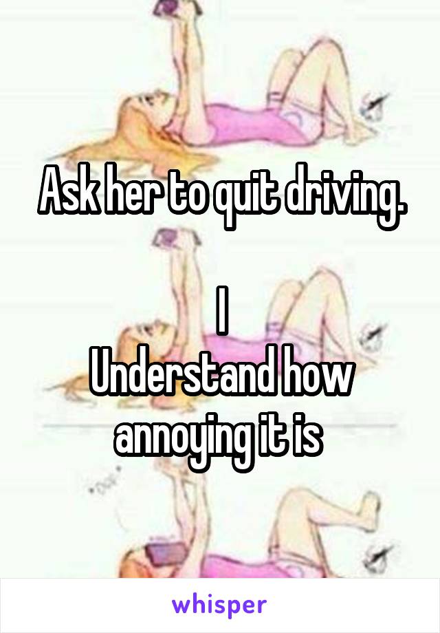 Ask her to quit driving.

I
Understand how annoying it is 