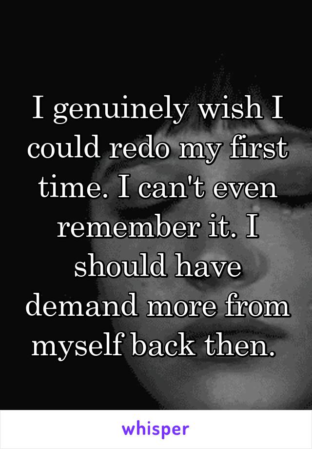 I genuinely wish I could redo my first time. I can't even remember it. I should have demand more from myself back then. 