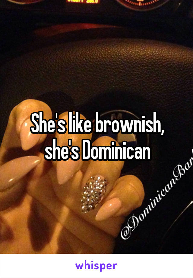 She's like brownish, she's Dominican
