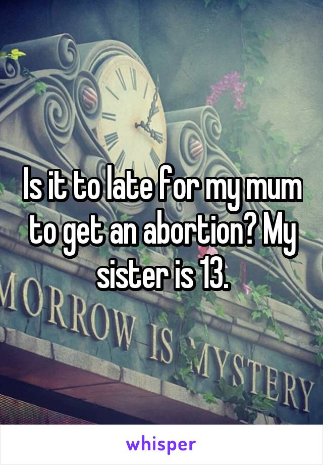Is it to late for my mum to get an abortion? My sister is 13.