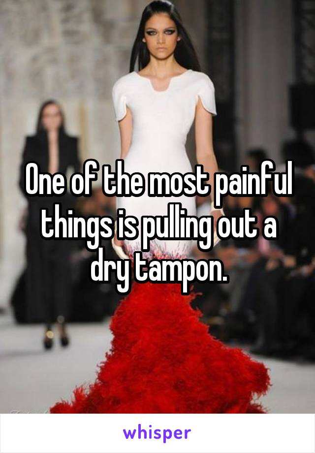 One of the most painful things is pulling out a dry tampon.