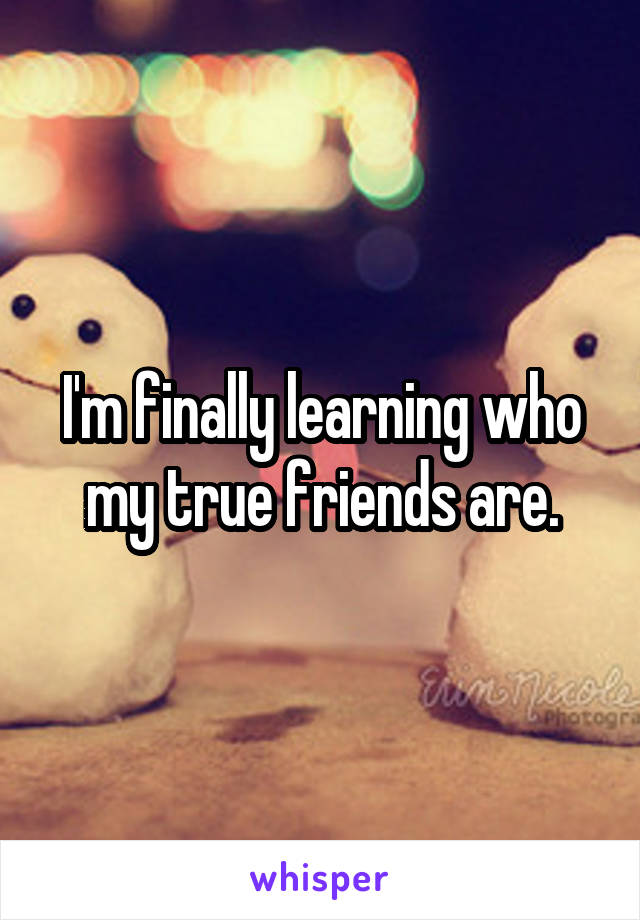 I'm finally learning who my true friends are.