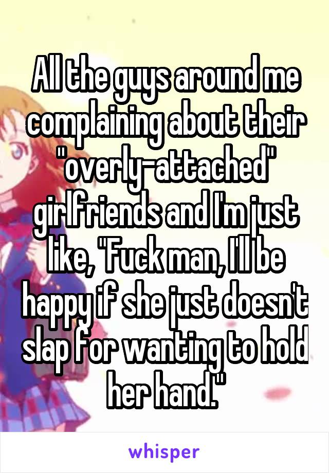 All the guys around me complaining about their "overly-attached" girlfriends and I'm just like, "Fuck man, I'll be happy if she just doesn't slap for wanting to hold her hand."