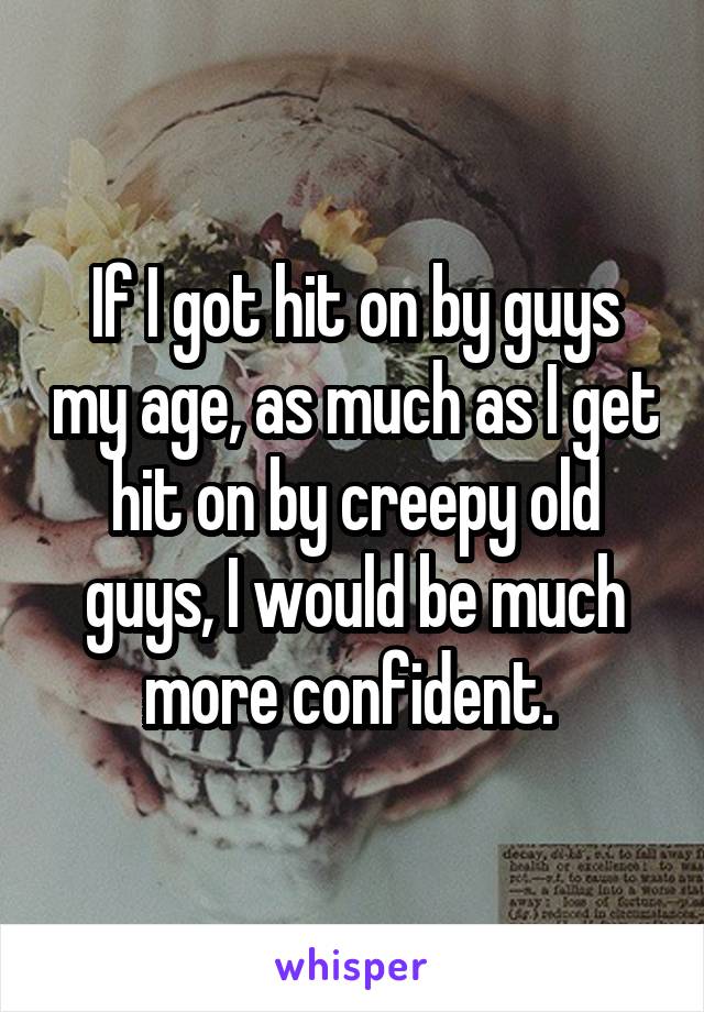 If I got hit on by guys my age, as much as I get hit on by creepy old guys, I would be much more confident. 