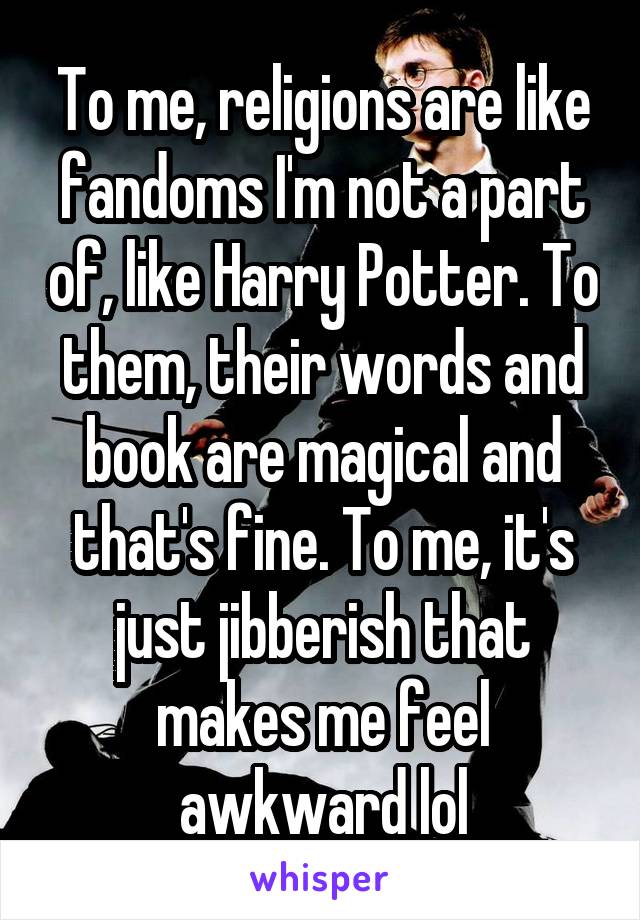 To me, religions are like fandoms I'm not a part of, like Harry Potter. To them, their words and book are magical and that's fine. To me, it's just jibberish that makes me feel awkward lol