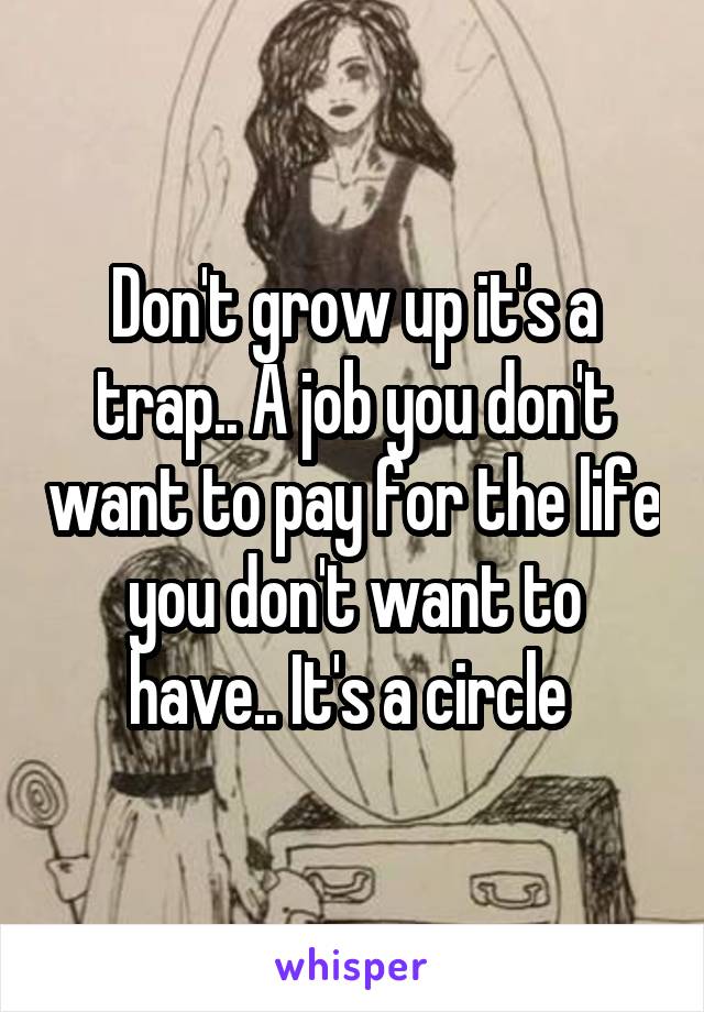Don't grow up it's a trap.. A job you don't want to pay for the life you don't want to have.. It's a circle 