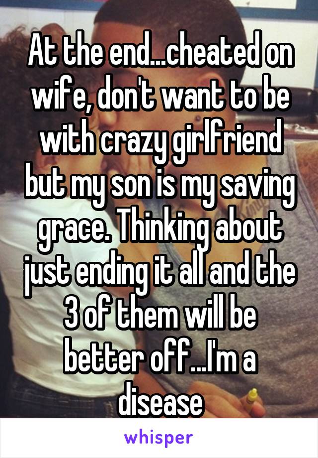At the end...cheated on wife, don't want to be with crazy girlfriend but my son is my saving grace. Thinking about just ending it all and the 3 of them will be better off...I'm a disease