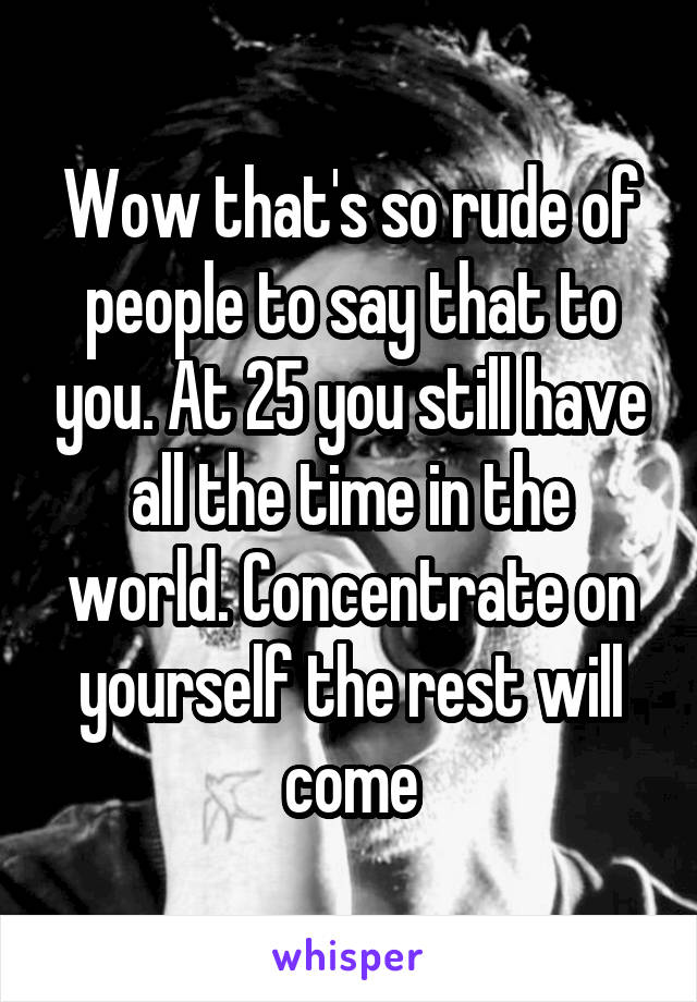 Wow that's so rude of people to say that to you. At 25 you still have all the time in the world. Concentrate on yourself the rest will come