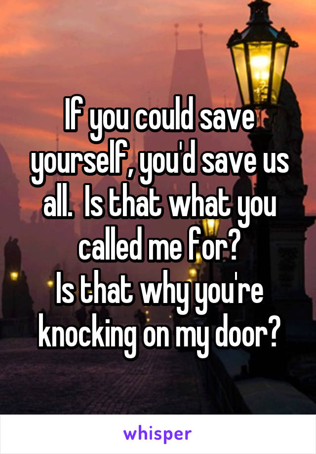 If you could save yourself, you'd save us all.  Is that what you called me for?
Is that why you're knocking on my door?