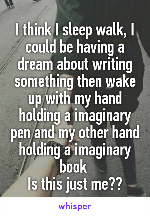 I think I sleep walk, I could be having a dream about writing something then wake up with my hand holding a imaginary pen and my other hand holding a imaginary book 
Is this just me??