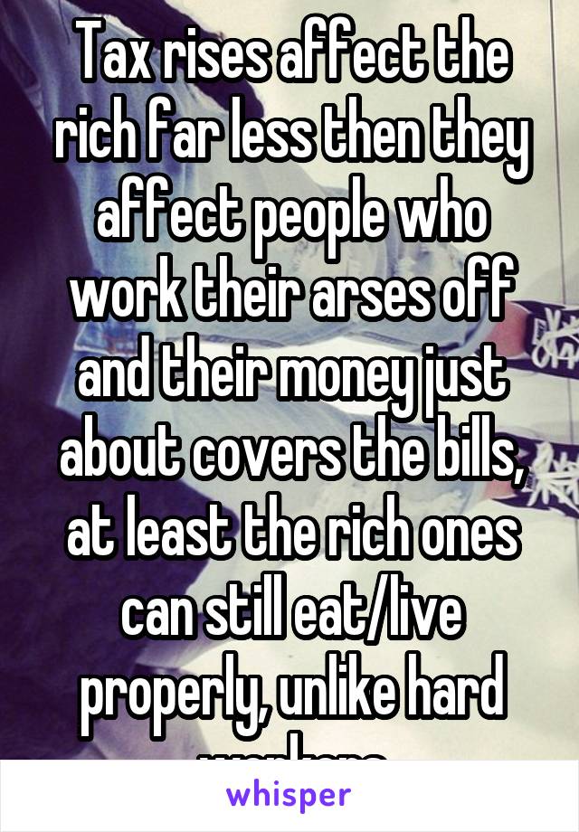 Tax rises affect the rich far less then they affect people who work their arses off and their money just about covers the bills, at least the rich ones can still eat/live properly, unlike hard workers