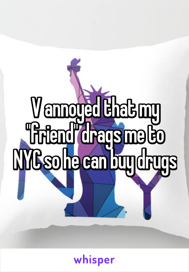 V annoyed that my "friend" drags me to NYC so he can buy drugs