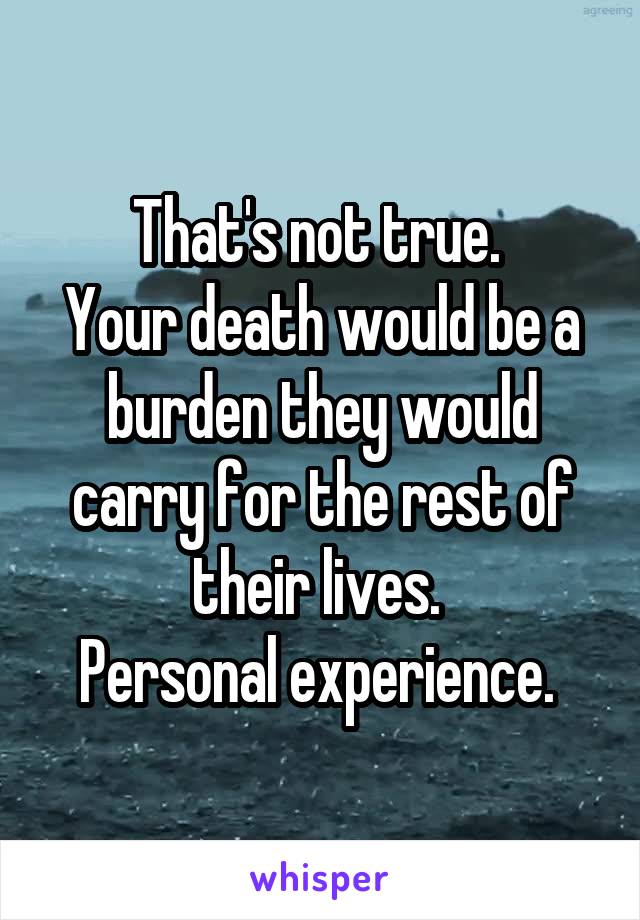 That's not true. 
Your death would be a burden they would carry for the rest of their lives. 
Personal experience. 