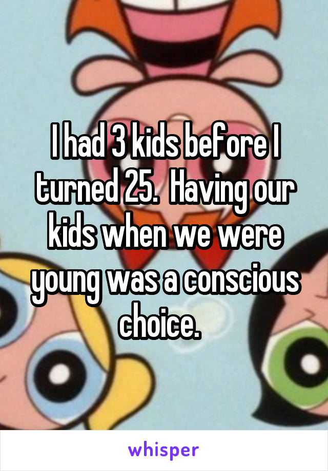 I had 3 kids before I turned 25.  Having our kids when we were young was a conscious choice.  
