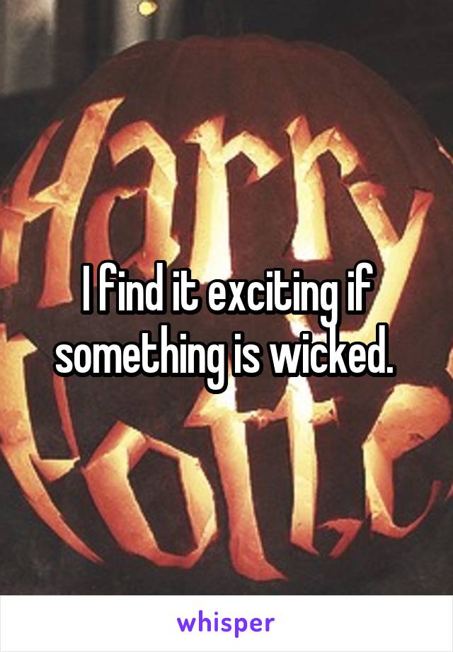 I find it exciting if something is wicked. 