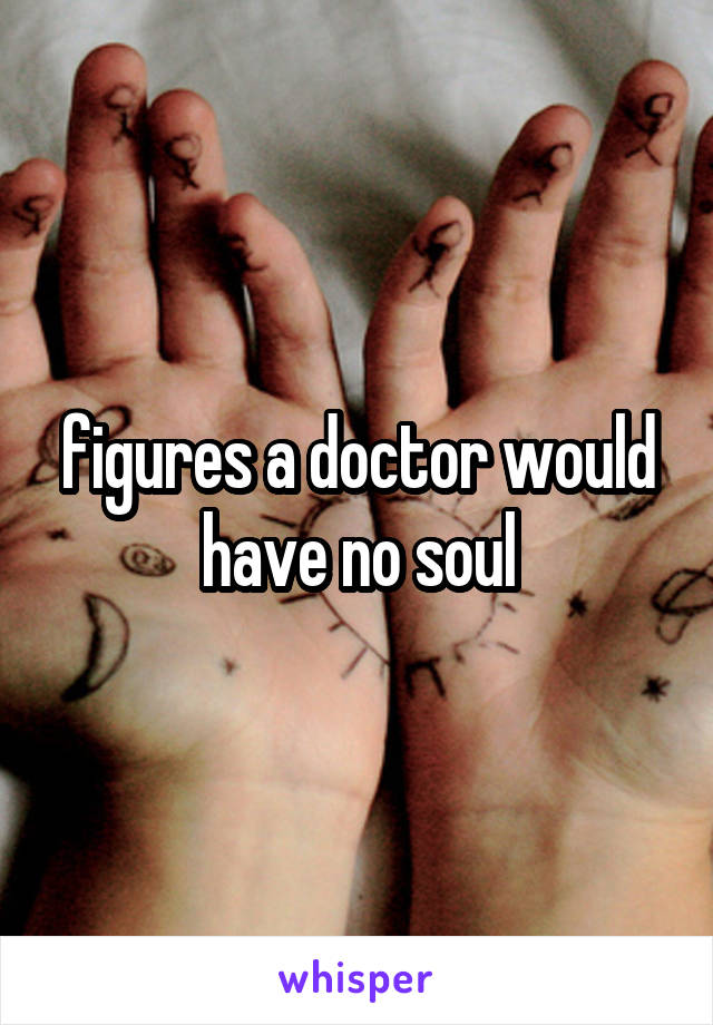 figures a doctor would have no soul