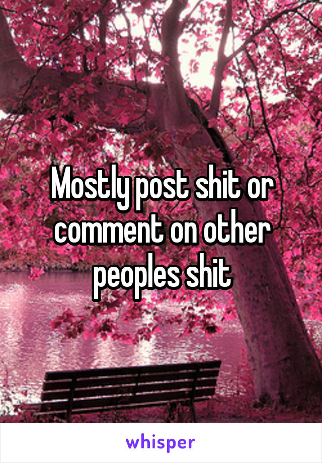 Mostly post shit or comment on other peoples shit