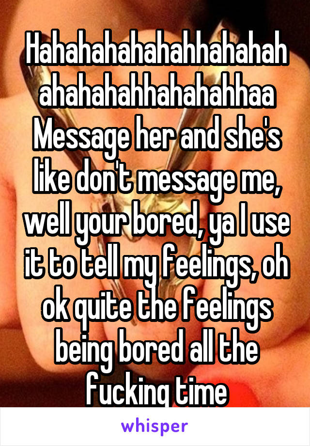Hahahahahahahhahahahahahahahhahahahhaa
Message her and she's like don't message me, well your bored, ya I use it to tell my feelings, oh ok quite the feelings being bored all the fucking time