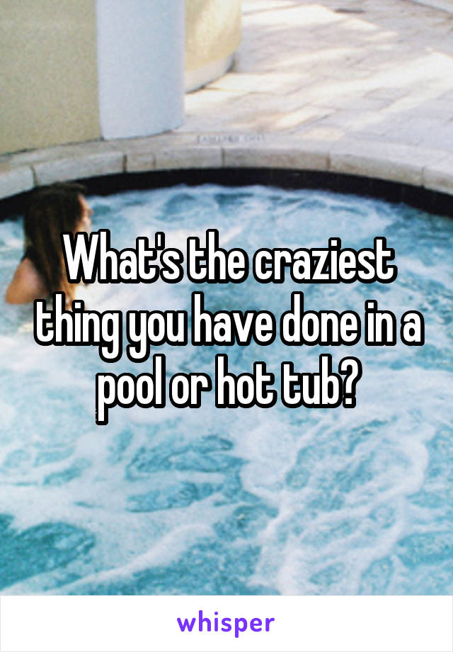 What's the craziest thing you have done in a pool or hot tub?