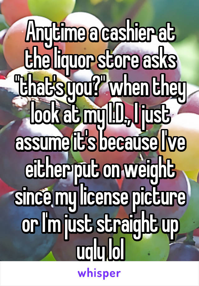 Anytime a cashier at the liquor store asks "that's you?" when they look at my I.D., I just assume it's because I've either put on weight since my license picture or I'm just straight up ugly lol