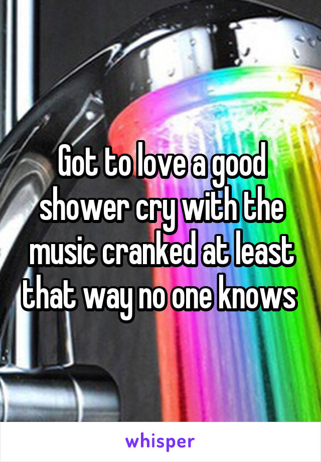 Got to love a good shower cry with the music cranked at least that way no one knows 