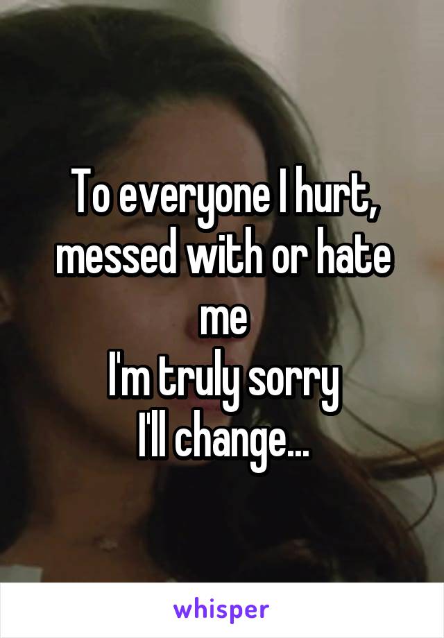 To everyone I hurt, messed with or hate me
I'm truly sorry
I'll change...