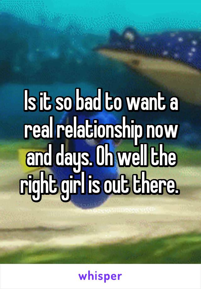 Is it so bad to want a real relationship now and days. Oh well the right girl is out there. 
