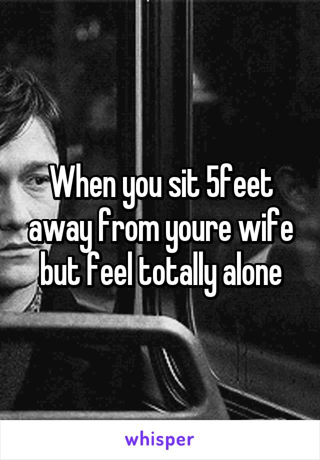 When you sit 5feet away from youre wife but feel totally alone