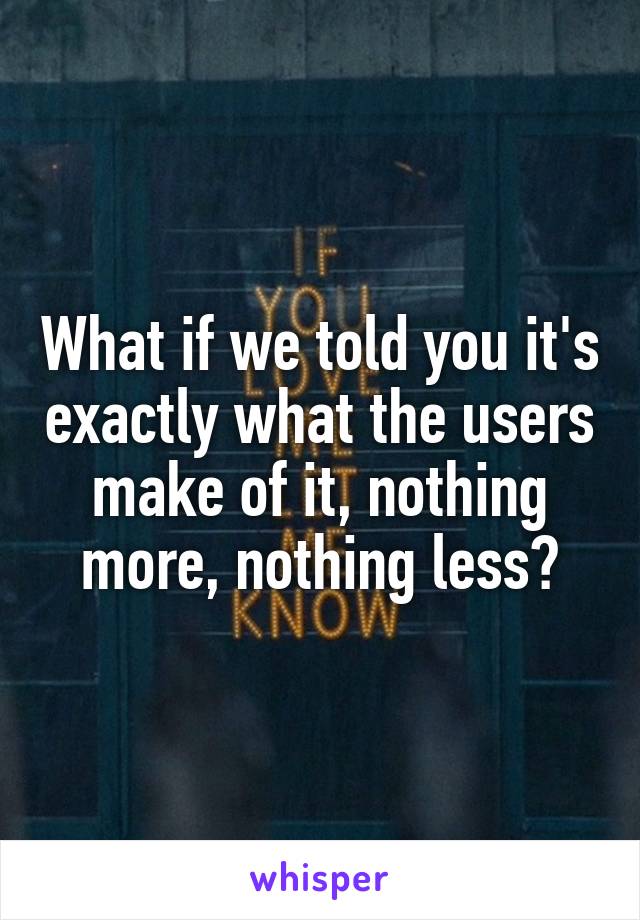 What if we told you it's exactly what the users make of it, nothing more, nothing less?