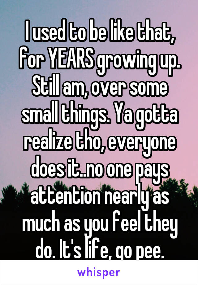 I used to be like that, for YEARS growing up. Still am, over some small things. Ya gotta realize tho, everyone does it..no one pays attention nearly as much as you feel they do. It's life, go pee.