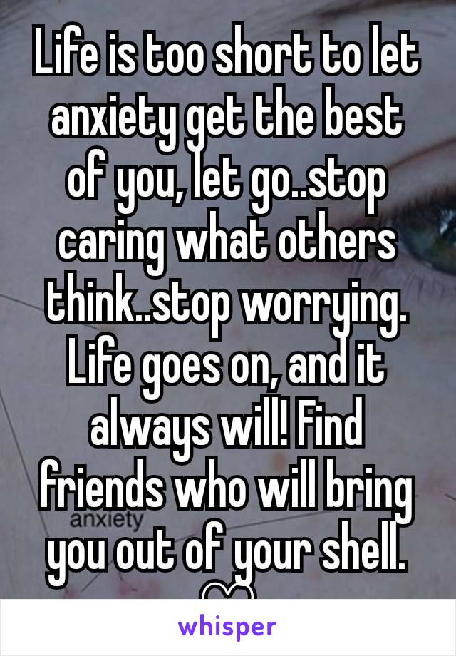 Life is too short to let anxiety get the best of you, let go..stop caring what others think..stop worrying. Life goes on, and it always will! Find friends who will bring you out of your shell.
♡