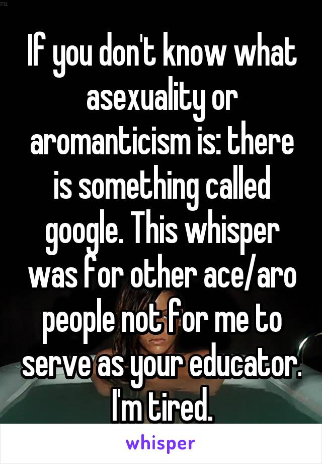 If you don't know what asexuality or aromanticism is: there is something called google. This whisper was for other ace/aro people not for me to serve as your educator. I'm tired.