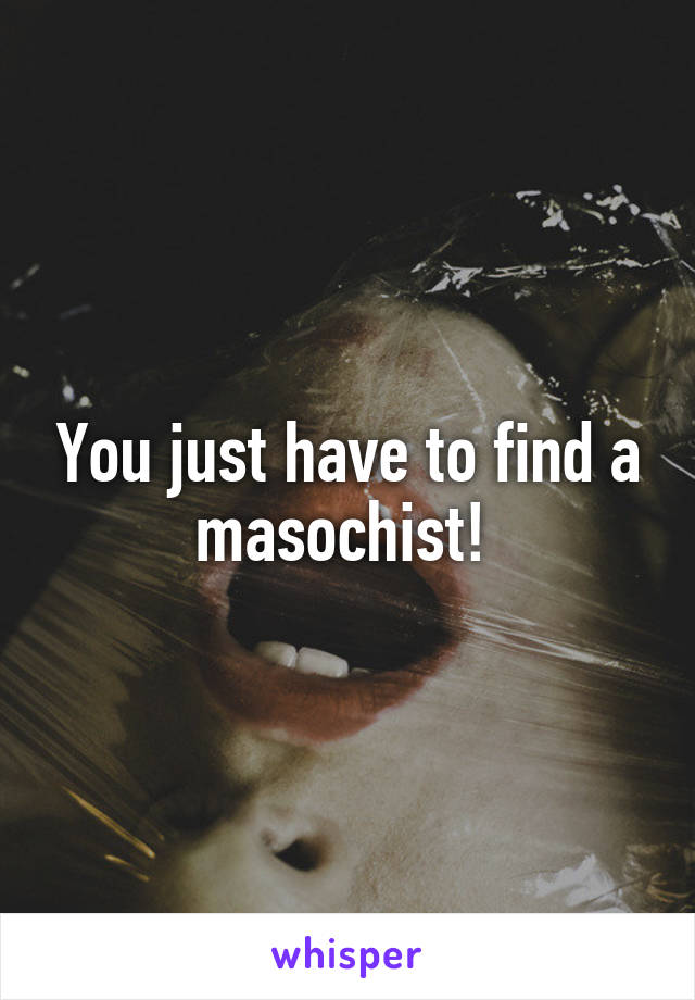 You just have to find a masochist! 