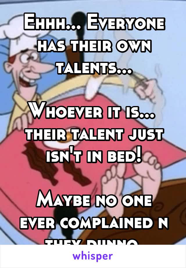 Ehhh... Everyone has their own talents...

Whoever it is... 
their talent just isn't in bed!

Maybe no one ever complained n they dunno.