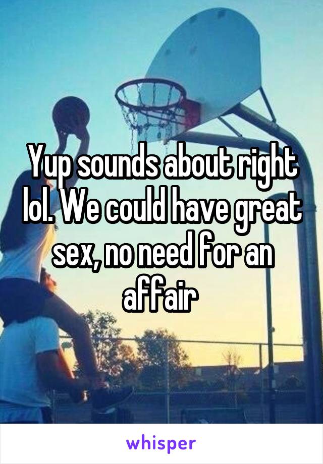 Yup sounds about right lol. We could have great sex, no need for an affair 
