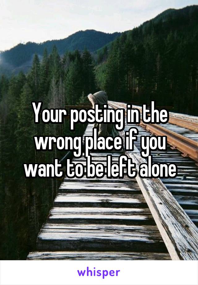 Your posting in the wrong place if you want to be left alone