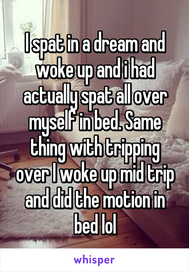 I spat in a dream and woke up and i had actually spat all over myself in bed. Same thing with tripping over I woke up mid trip and did the motion in bed lol