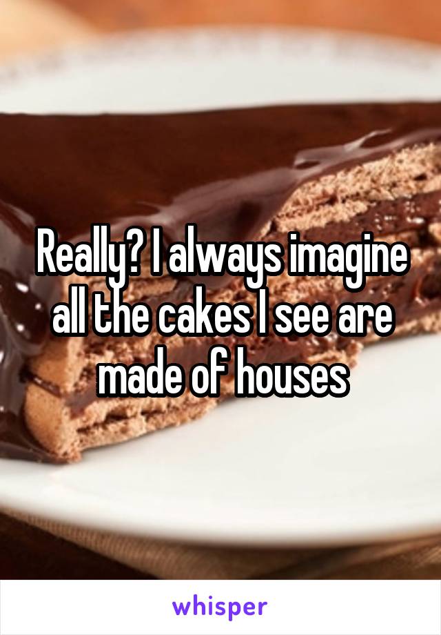 Really? I always imagine all the cakes I see are made of houses